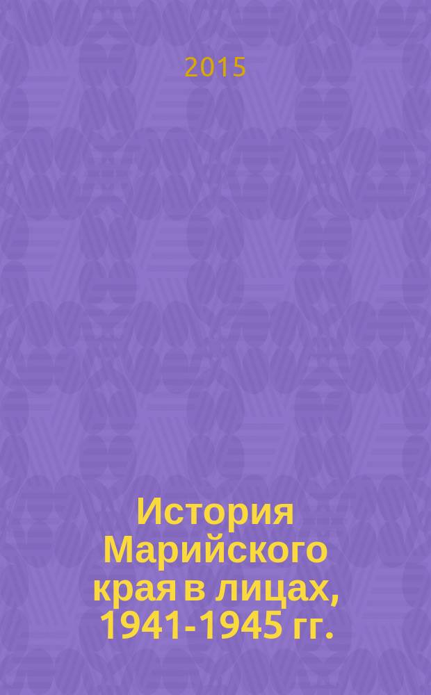 История Марийского края в лицах, 1941-1945 гг. : Великая Отечественная война : историко-биографические очерки