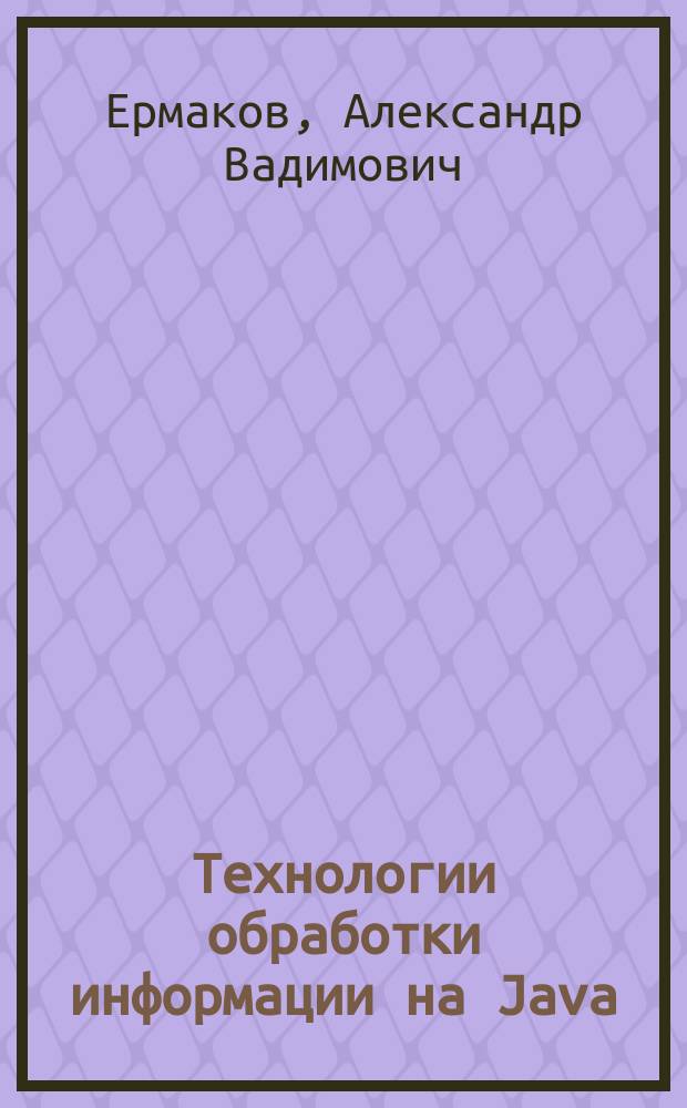 Технологии обработки информации на Java : учебное пособие : для студентов специальностей "Информационные системы и технологии", направлений "Информационные сиcтемы и технологии, "Информационные технологии", "Информатика и вычислительная техника", "Программная инженерия"