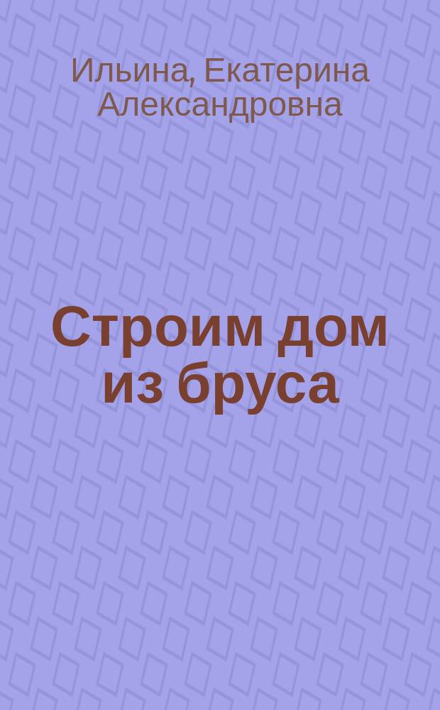 Строим дом из бруса : проектирование, планировка, технология строительства, инженерные системы, внешняя отделка