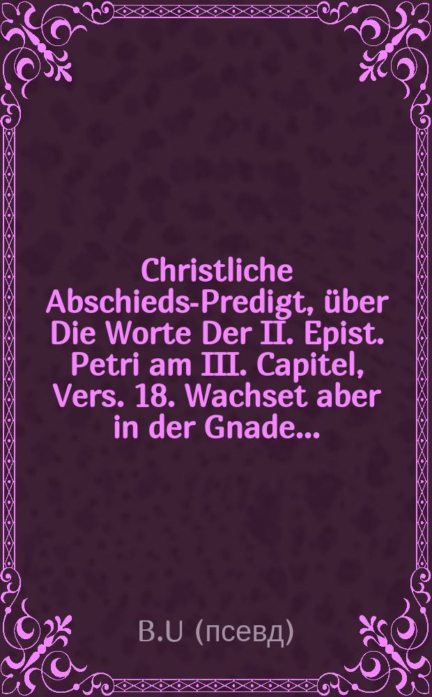 Christliche Abschieds-Predigt, über Die Worte Der II. Epist. Petri am III. Capitel, Vers. 18. Wachset aber in der Gnade ...