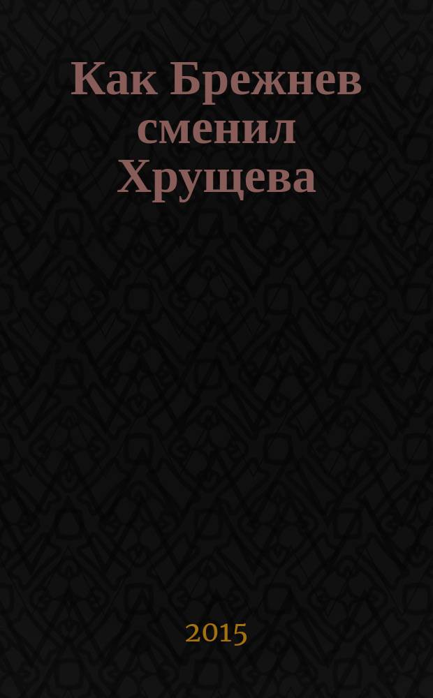 Как Брежнев сменил Хрущева : тайная история дворцового переворота