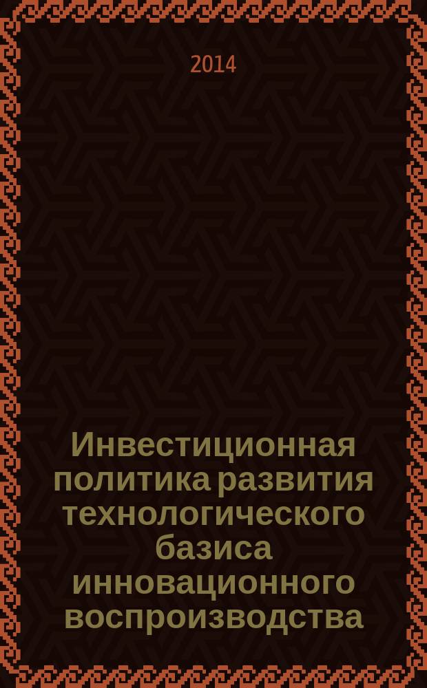Инвестиционная политика развития технологического базиса инновационного воспроизводства : (коллективная монография - сборник научных трудов)