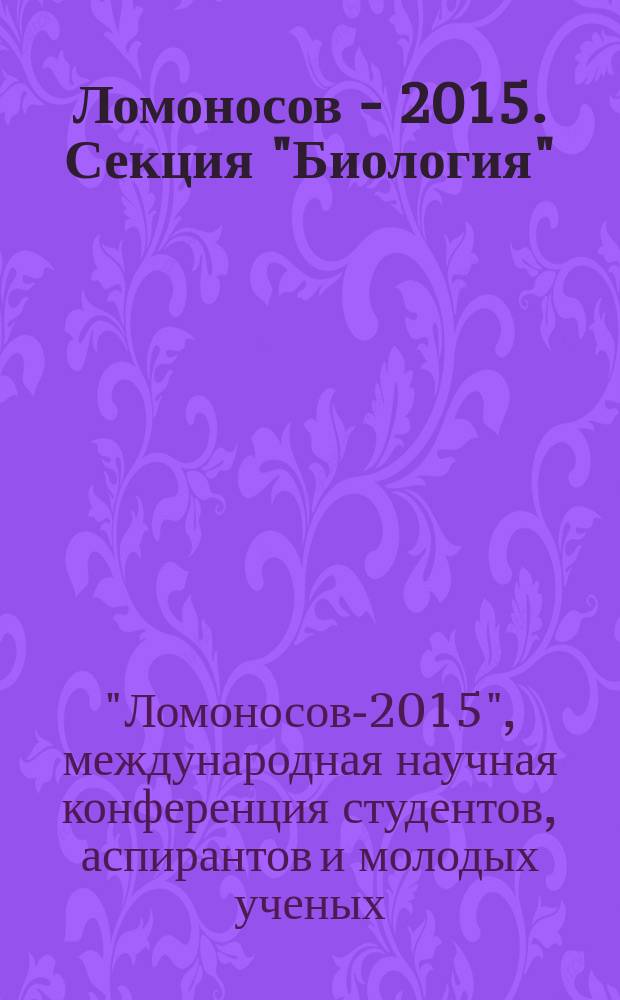Ломоносов - 2015. Секция "Биология" : XXII международная научная конференция студентов, аспирантов и молодых ученых, 13-17 апреля, г. Москва : тезисы докладов