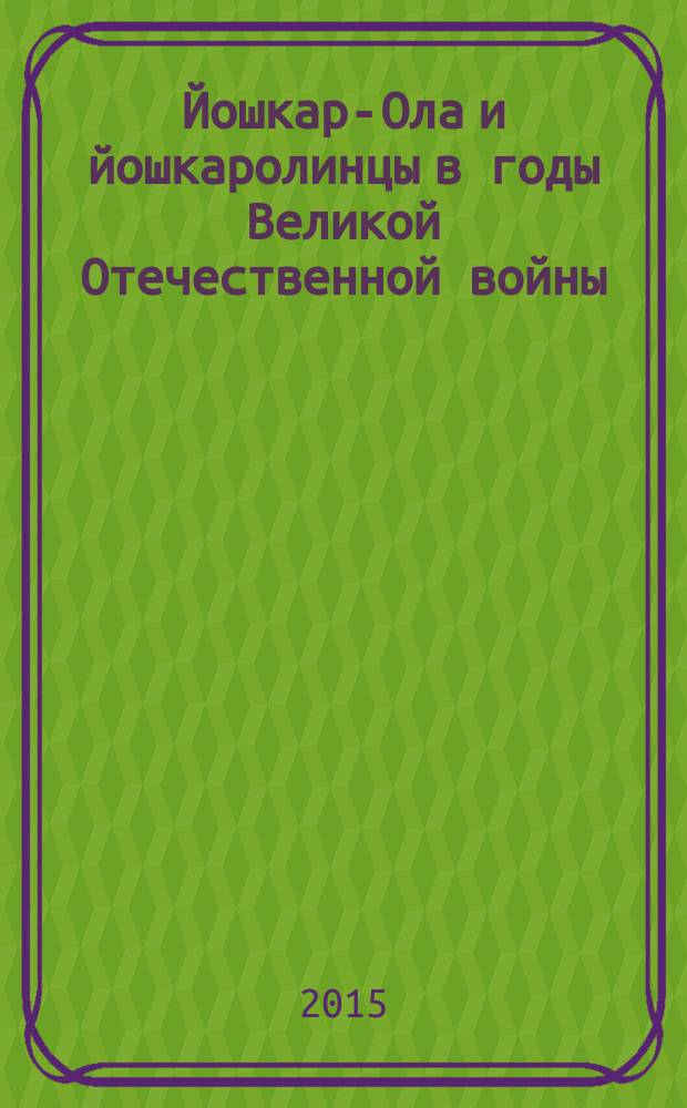 Йошкар-Ола и йошкаролинцы в годы Великой Отечественной войны : 70-летию Великой Победы посвящается