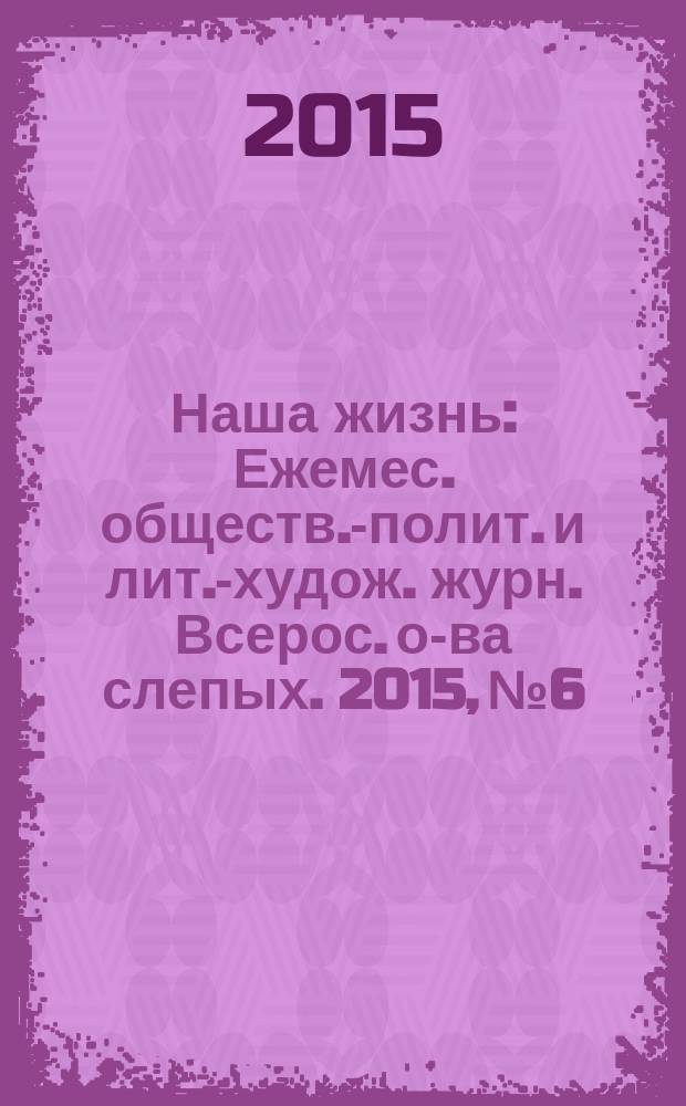 Наша жизнь : Ежемес. обществ.-полит. и лит.-худож. журн. Всерос. о-ва слепых. 2015, № 6