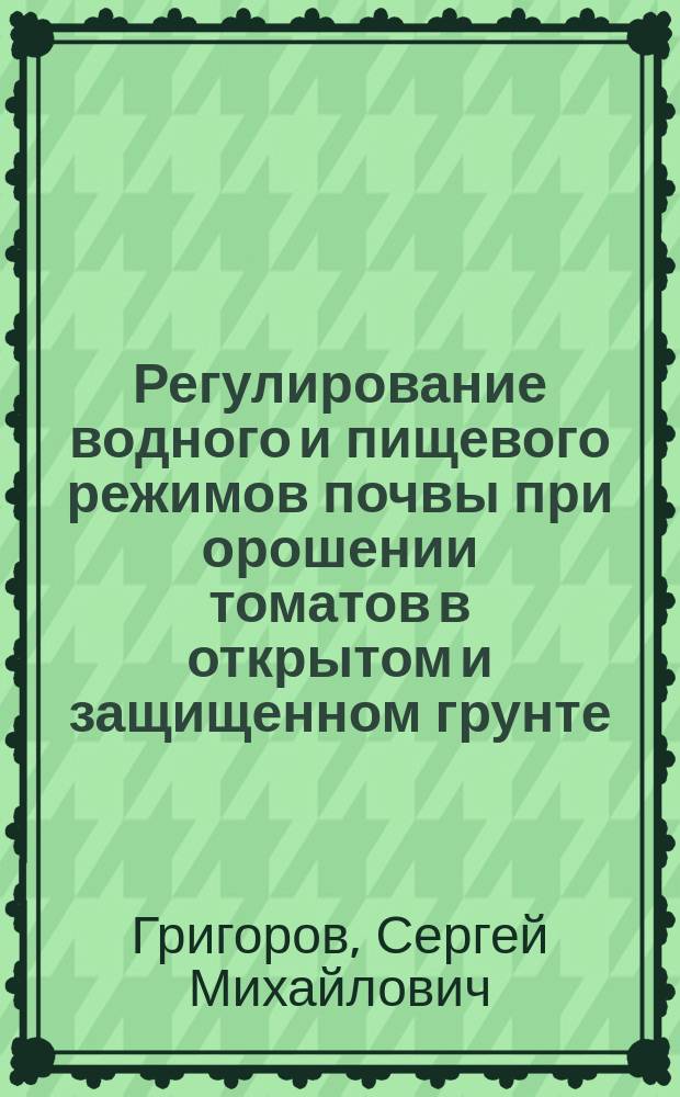 Регулирование водного и пищевого режимов почвы при орошении томатов в открытом и защищенном грунте : монография