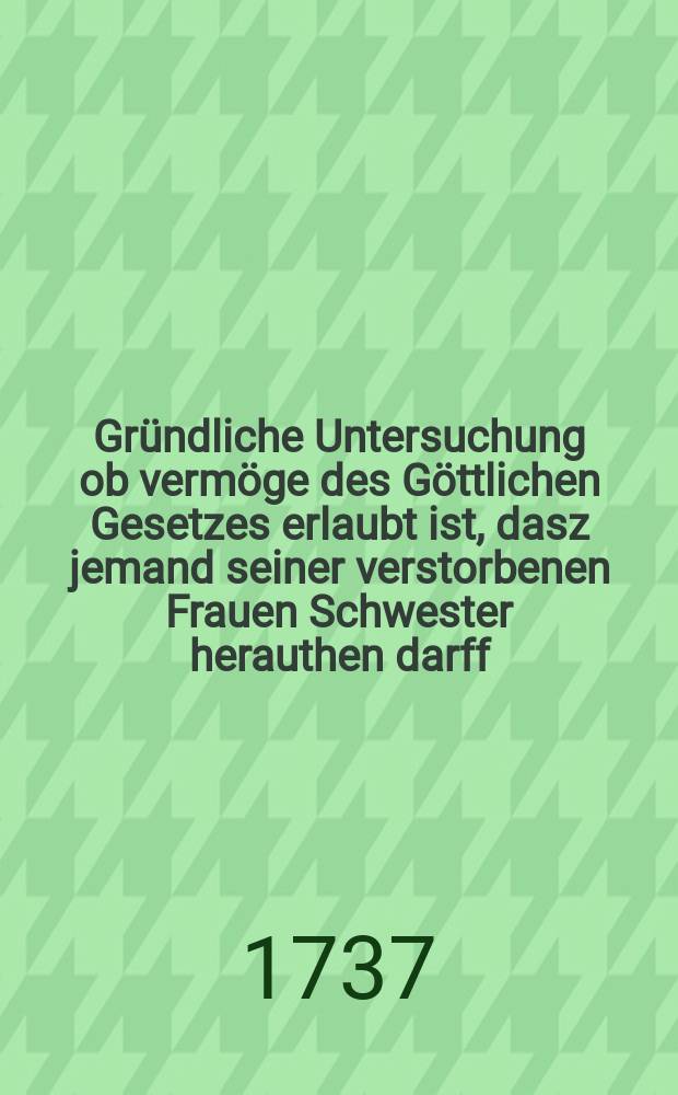 Gr&uuml;ndliche Untersuchung ob verm&ouml;ge des G&ouml;ttlichen Gesetzes erlaubt ist, dasz jemand seiner verstorbenen Frauen Schwester herauthen darff