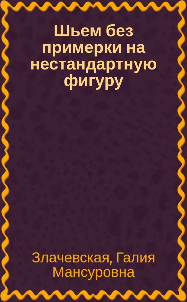 Шьем без примерки на нестандартную фигуру : генетика индивидуального кроя : новая авторская методика конструирования швейных изделий
