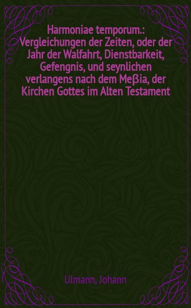 Harmoniae temporum. : Vergleichungen der Zeiten, oder der Jahr der Walfahrt, Dienstbarkeit, Gefengnis, und seynlichen verlangens nach dem Me&beta;ia, der Kirchen Gottes im Alten Testament, Darinn Moses, Ezechiel, Daniel, ihre weissagungen ... Beyneben: Summarischer begrieff des 10.11. sonderlich aber des 12. capit. Apocalypseos ... Neben angehencktem bericht von den geheimen Zahlen des 7. und 12. capitels des Propheten Danielis. ..