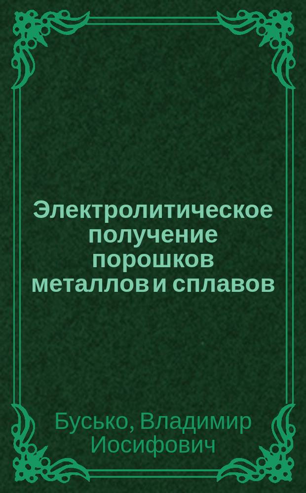 Электролитическое получение порошков металлов и сплавов : учебное пособие : для студентов и магистров, изучающих курсы: "Неорганическая химия", "Гидроэлектрометаллургия", "Физическая химия", "Основы электрохимической технологии" и обучающихся в аспирантуре по специальностям: 05.17.03 "Технология электрохимических процессов и защита от коррозии", 02.00.01 "Неорганическач химия", 02.00.04 "Физическая химия", 02.00.05 "Электрохимия"