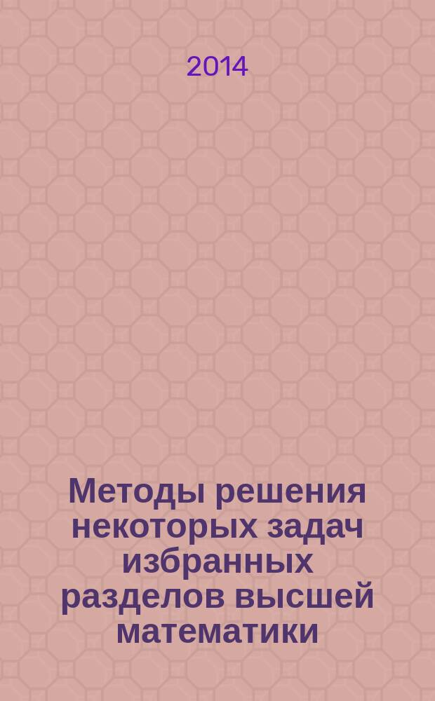 Методы решения некоторых задач избранных разделов высшей математики : практикум для студентов, изучающих курсы "Математический анализ" и "Дополнительные главы высшей математики"