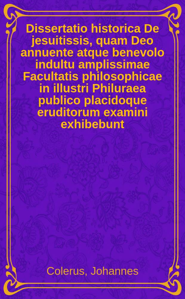 Dissertatio historica De jesuitissis, quam Deo annuente atque benevolo indultu amplissimae Facultatis philosophicae in illustri Philuraea publico placidoque eruditorum examini exhibebunt