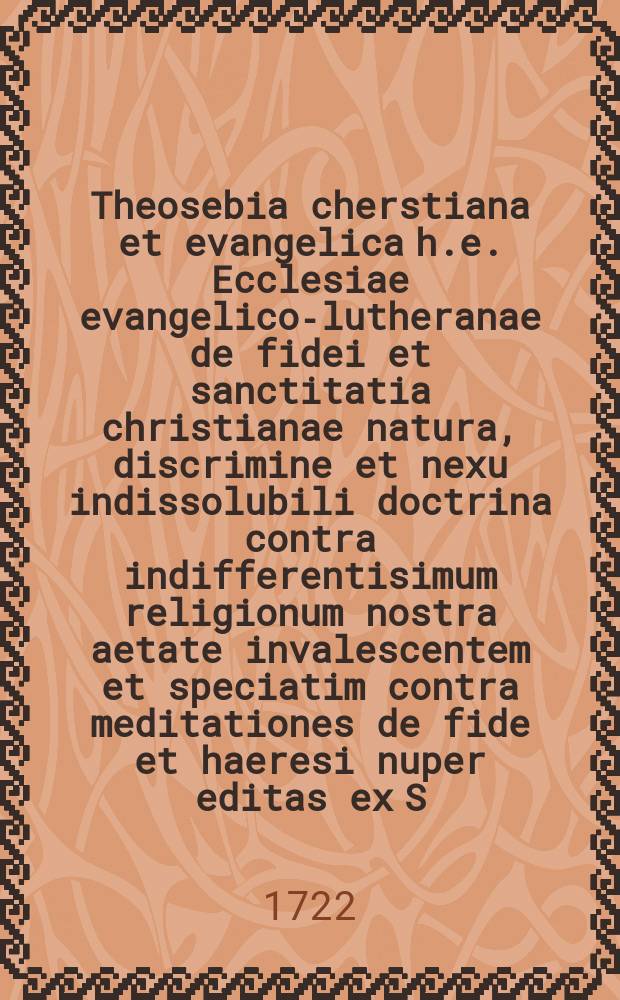 Theosebia cherstiana et evangelica h.e. Ecclesiae evangelico-lutheranae de fidei et sanctitatia christianae natura, discrimine et nexu indissolubili doctrina contra indifferentisimum religionum nostra aetate invalescentem et speciatim contra meditationes de fide et haeresi nuper editas ex S. Literis asserta