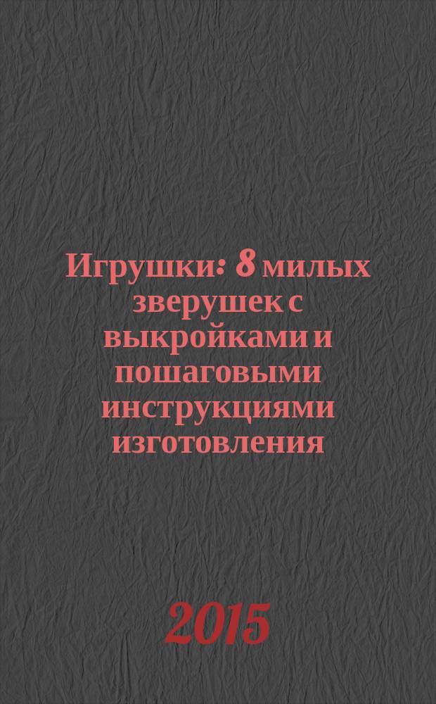 Игрушки : 8 милых зверушек с выкройками и пошаговыми инструкциями изготовления
