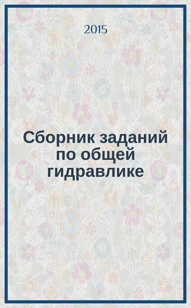 Сборник заданий по общей гидравлике : учебно-методическое пособие для студентов высших учебных заведений, обучающихся по направлению подготовки 20.03.02 "Природообустройство и водопользование"