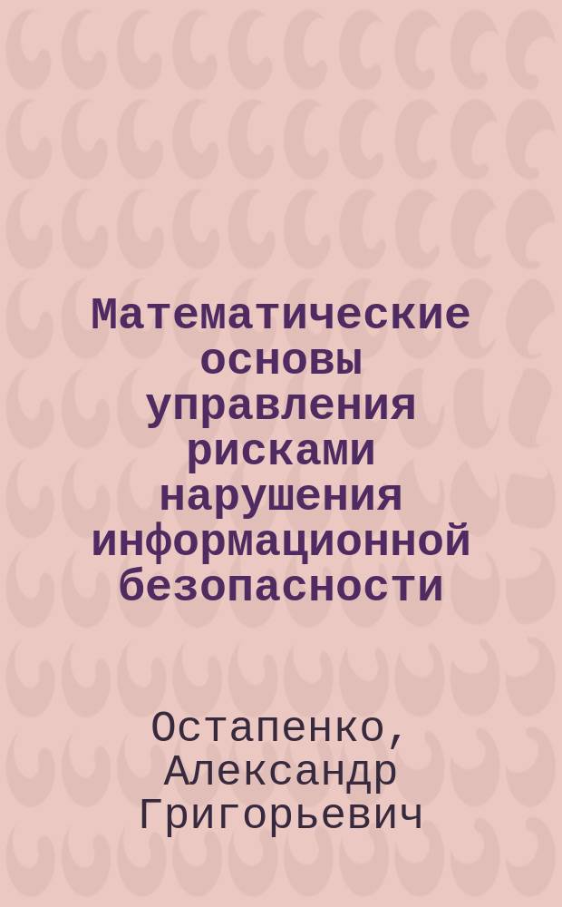 Математические основы управления рисками нарушения информационной безопасности : учебное пособие : по специальностям 090301 "Компьютерная безопасность", 090302 "Информационная безопасность телекоммуникационных систем", 090303 "Информационная безопасность автоматизированных систем", дисциплине "Математические основы управления рисками", очной формы обучения