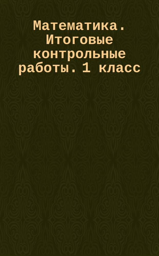 Математика. Итоговые контрольные работы. 1 класс : 6 тренировочных вариантов, соответствие программе, рекомендации по оцениванию, образец выполнения, ответы ко всем заданиям : 6+