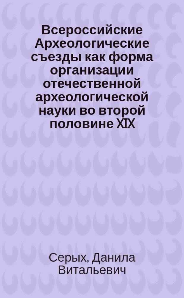 Всероссийские Археологические съезды как форма организации отечественной археологической науки во второй половине XIX - начале XX вв.