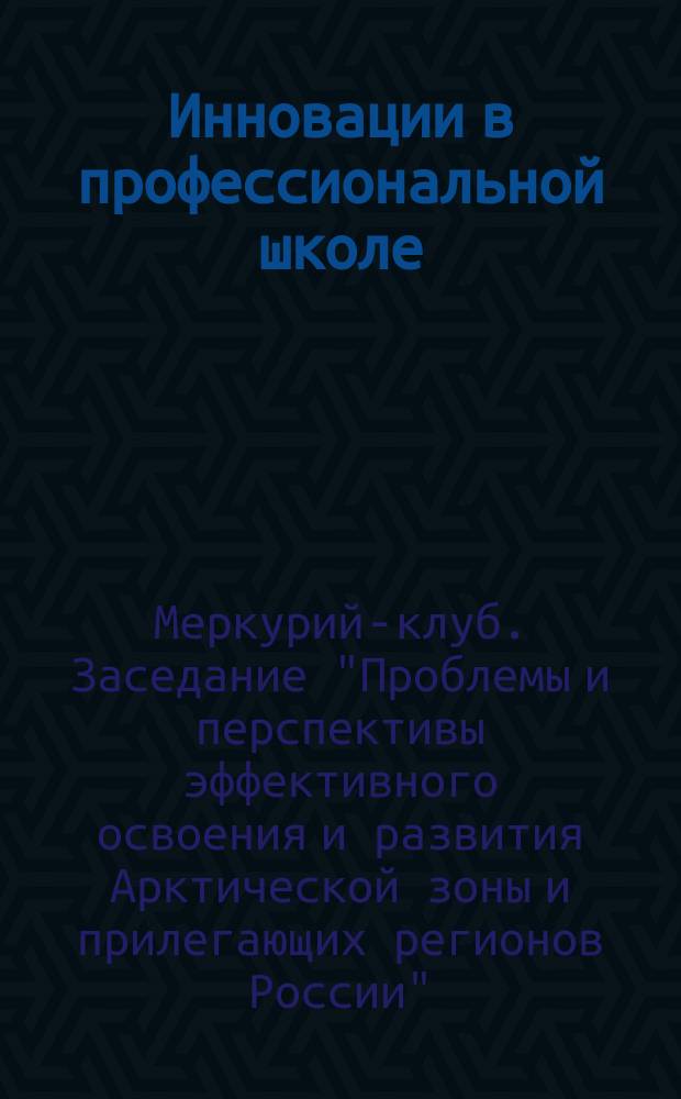 Инновации в профессиональной школе : приложение к журналу "Профессиональное образование. Столица". 2014, № 11 : Стенограмма заседания "Меркурий-клуба" ТПП РВ на тему: "Проблемы и перспективы эффективного освоения и развития арктической зоны и прилегающих регионов России"