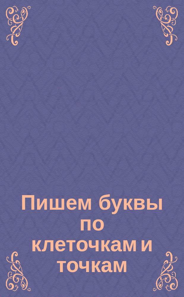 Пишем буквы по клеточкам и точкам : лучшие упражнения для будущих первоклассников : задание на лето : для детей дошкольного возраста : 0+