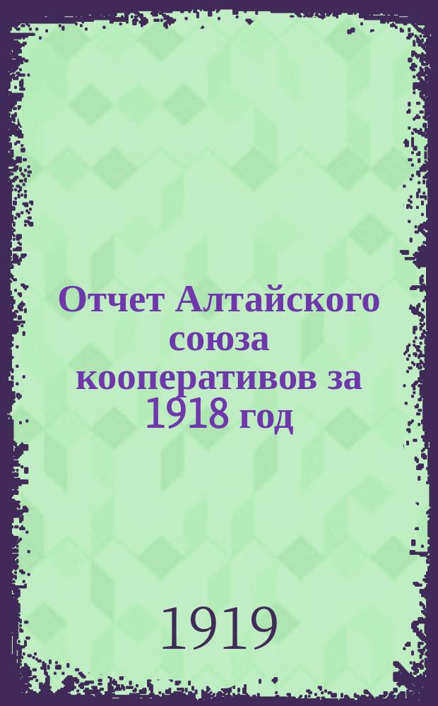 Отчет [Алтайского союза кооперативов] за 1918 год : Бухгалтер. отчет за 1918 г. (четвертый операц. год)