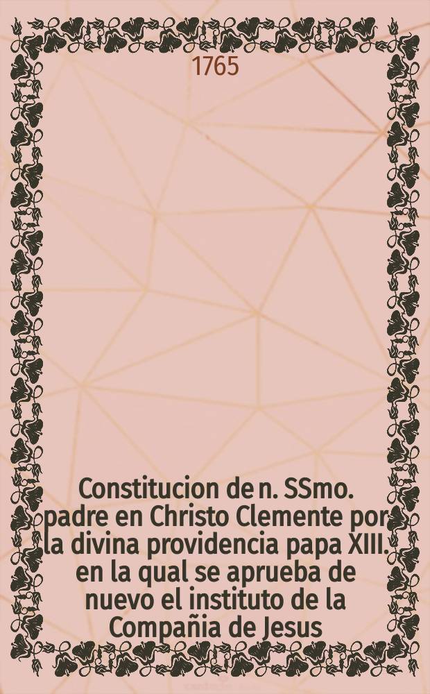 Constitucion de n. SSmo. padre en Christo Clemente por la divina providencia papa XIII. en la qual se aprueba de nuevo el instituto de la Compañia de Jesus. Expedida en siete de enero de 1765. Que corresponde a la data latina segun el estilo romano