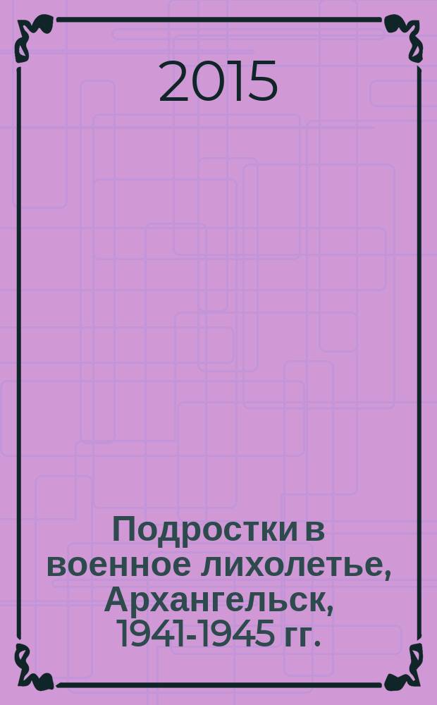 Подростки в военное лихолетье, Архангельск, 1941-1945 гг.