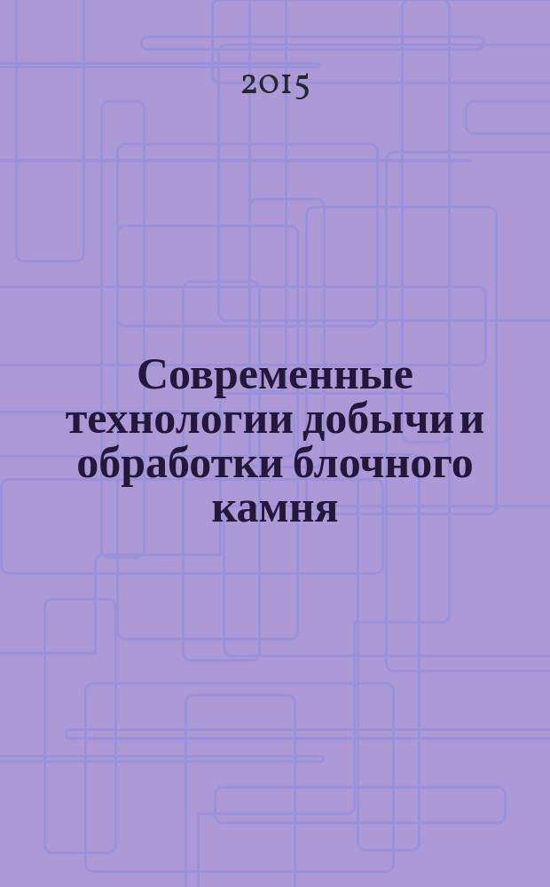 Современные технологии добычи и обработки блочного камня : учебное пособие : для студентов всех форм обучения специальности 21.05.04 "Горное дело"