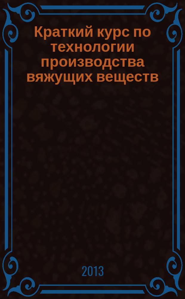 Краткий курс по технологии производства вяжущих веществ : учебное пособие : для направления 270800 "Строительство"