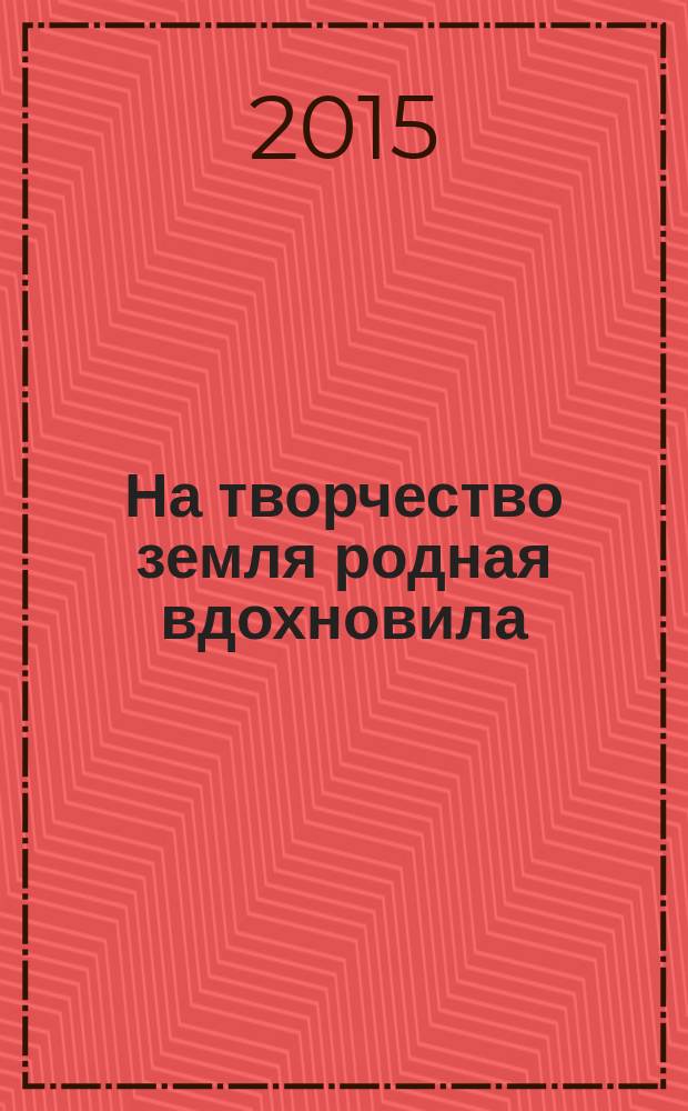 На творчество земля родная вдохновила : сборник произведений самодеятельных авторов, членов литературно-музыкального объединения им. И. К. Калашникова