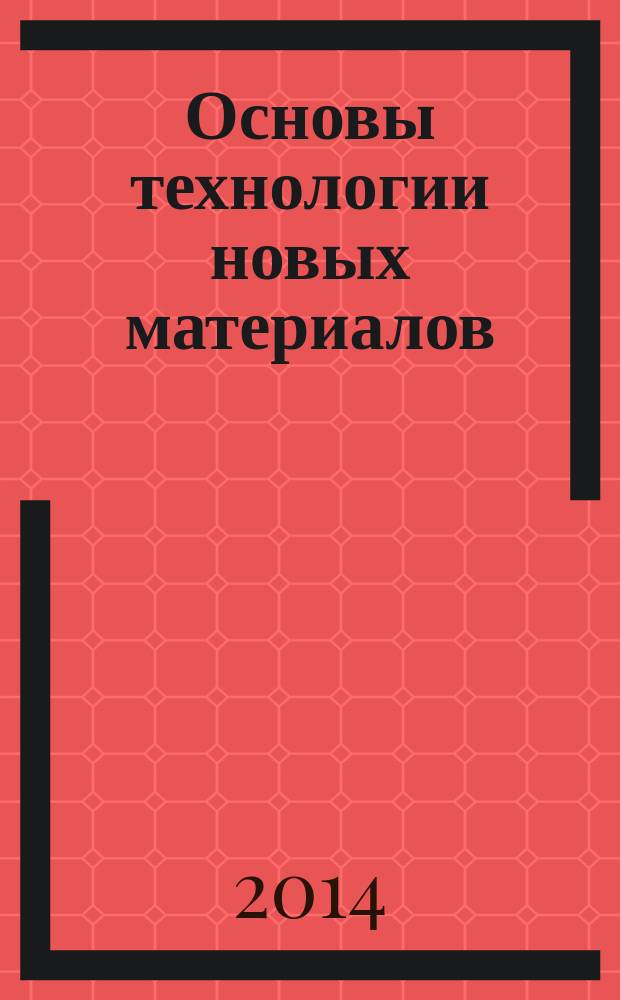 Основы технологии новых материалов : учебное пособие : для студентов специальности 150600.05.01 "Перспективные конструкционные материалы и высокоэффективные технологии"