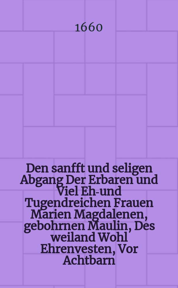 Den sanfft und seligen Abgang Der Erbaren und Viel Ehr- und Tugendreichen Frauen Marien Magdalenen, gebohrnen Maulin, Des weiland Wohl Ehrenvesten, Vor Achtbarn, Wohlweisen und Wohlf&uuml;rnehmen Herrn Michael Brummers des &auml;ltern, des Raths, und Hospitals zu S. Johannis gewesenen Vorstehers, wie auch des Stadt Gerichts Assessoris und Handelsmannes allhier sel. hinterlassener Wittben, Welche den 4. Augusti Vormittage ein Viertel vor acht Uhr selig diese Welt gesegnet, derer verblichener Leichnam den 9. dieses Christlichen Gebrauch nach in die Gottes Acker-Kirche zu S. Johannis begleitet, und daselbst beygesetzet worden, Im Jahr Christi 1660. Betraureten mit folgenden Zeilen Herrn D. Brummers Tischgenossen