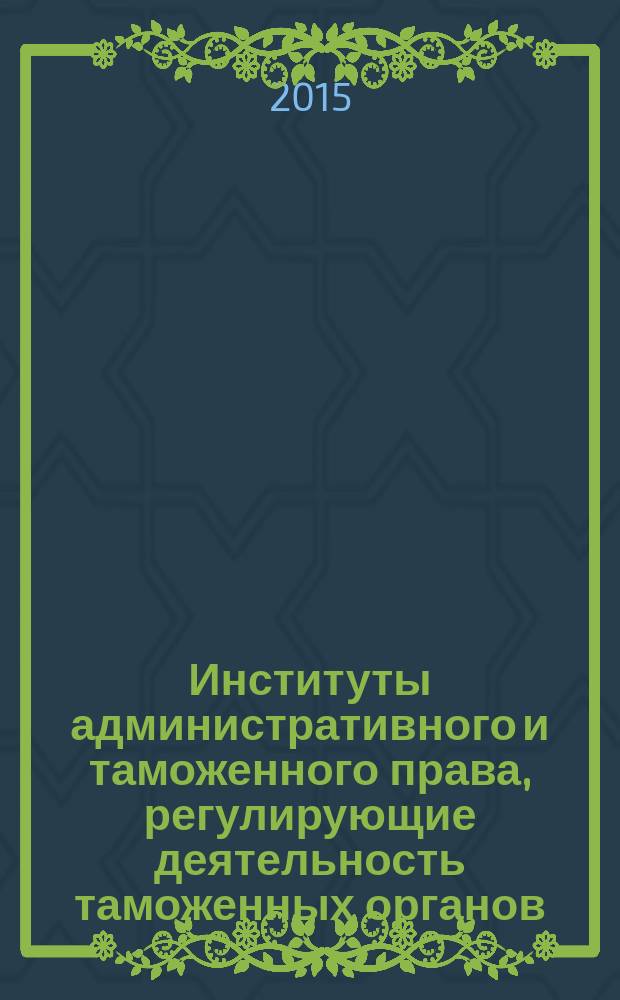 Институты административного и таможенного права, регулирующие деятельность таможенных органов : учебное пособие : для студентов образовательных организаций, обучающихся по специальности "Таможенное дело"