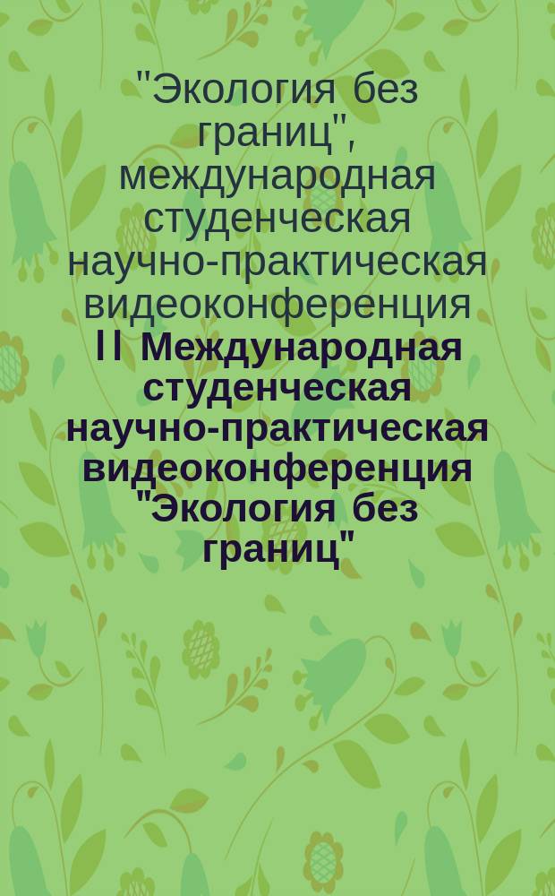 II Международная студенческая научно-практическая видеоконференция "Экология без границ" : сборник материалов II Международной студенческой научно-практической видеоконференции "Экология без границ", 26 ноября 2014 г