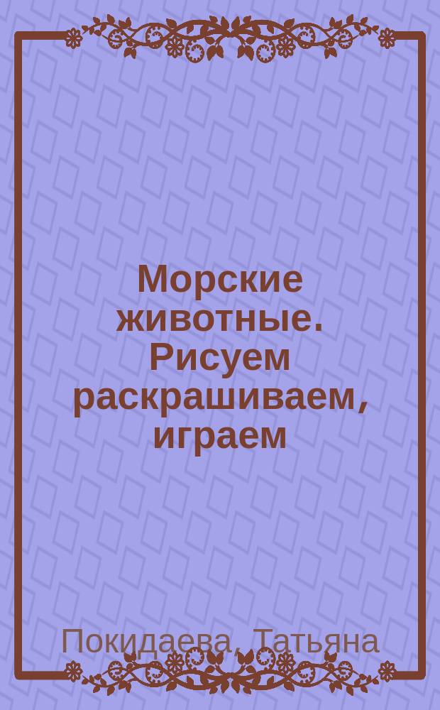 Морские животные. Рисуем раскрашиваем, играем : 40 заданий : для чтения взрослыми детям : 3-5 лет