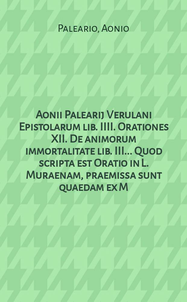 Aonii Palearij Verulani Epistolarum lib. IIII. Orationes XII. De animorum immortalitate lib. III.. Quod scripta est Oratio in L. Muraenam, praemissa sunt quaedam ex M. Tullij Oratione pro L. Muraena. : Accessit quoque rerum & verborum index