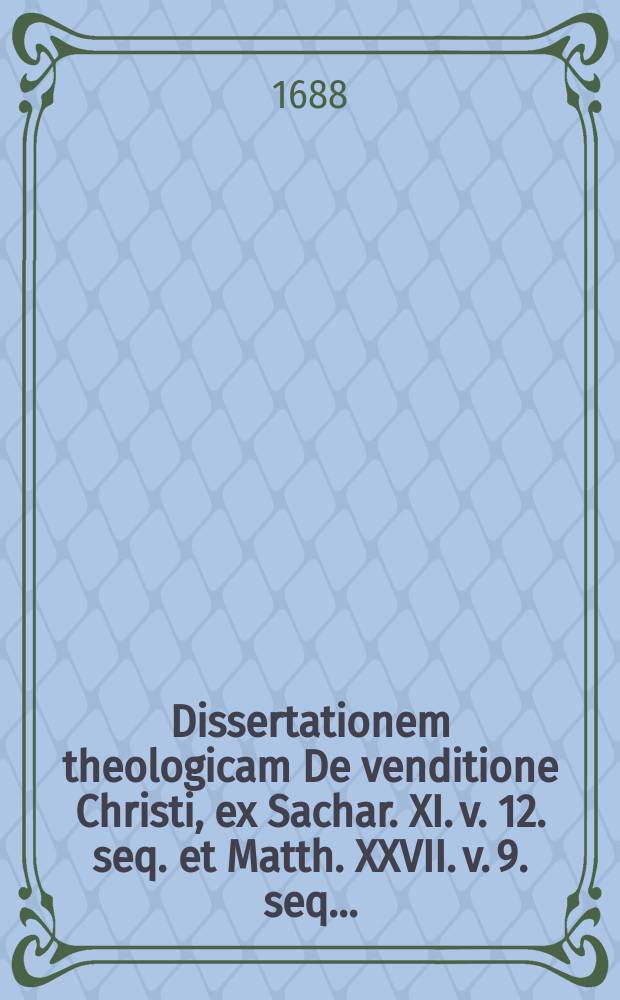 ... Dissertationem theologicam De venditione Christi, ex Sachar. XI. v. 12. seq. et Matth. XXVII. v. 9. seq. ...