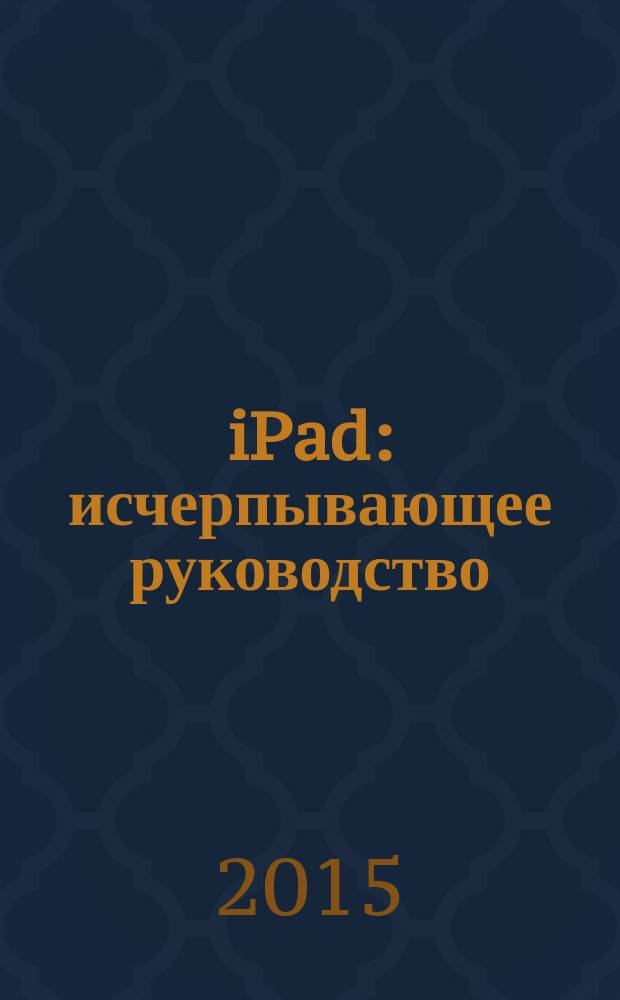 iPad : исчерпывающее руководство : для всех версий iOS, включая iOS8