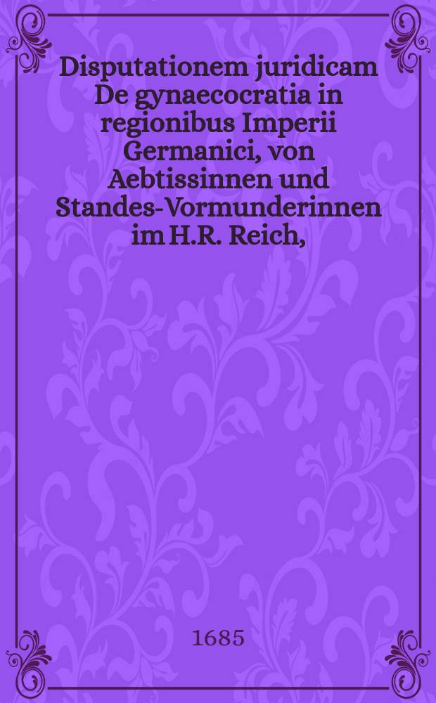 Disputationem juridicam De gynaecocratia in regionibus Imperii Germanici, von Aebtissinnen und Standes-Vormunderinnen im H.R. Reich,
