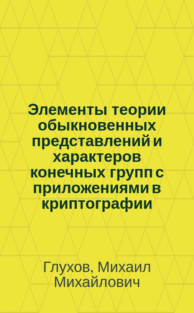 Элементы теории обыкновенных представлений и характеров конечных групп с приложениями в криптографии : учебное пособие для аспирантов научных организаций и образовательных организаций высшего образования, обучающихся по направлению подготовки "Информационная безопасность"