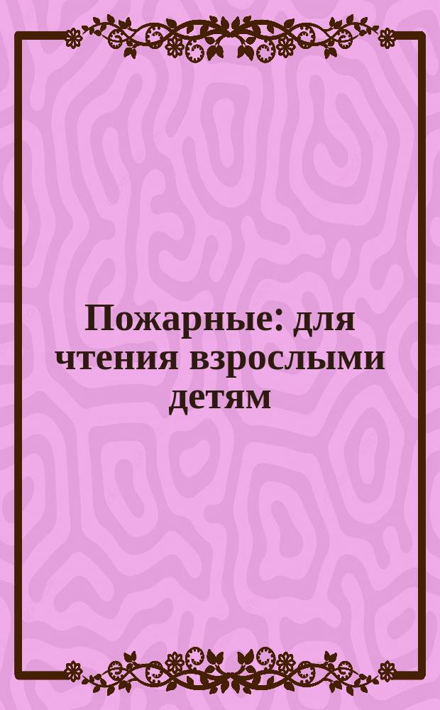 Пожарные : для чтения взрослыми детям : 0+