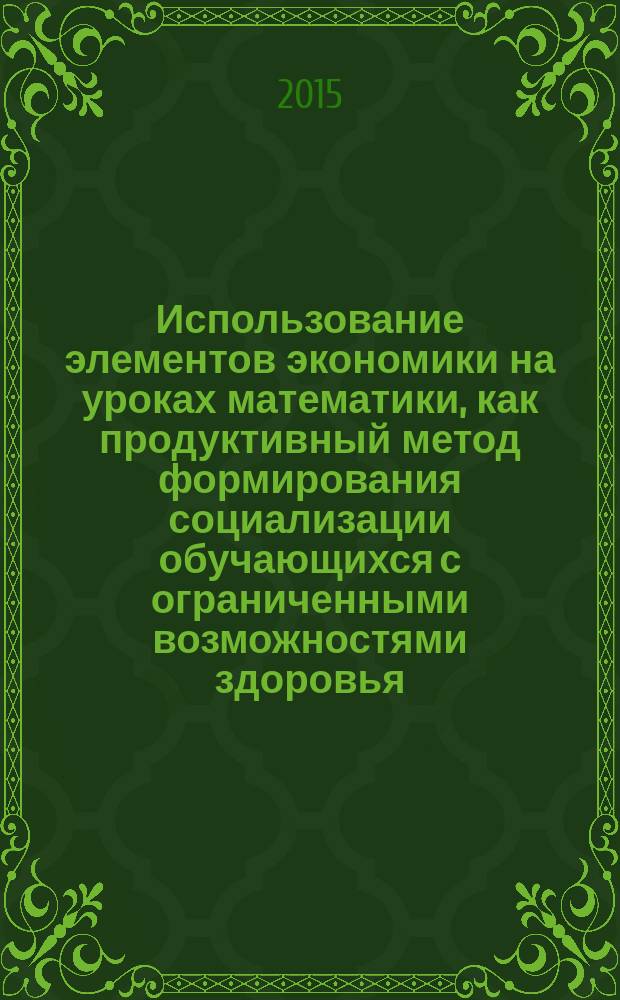 Использование элементов экономики на уроках математики, как продуктивный метод формирования социализации обучающихся с ограниченными возможностями здоровья : методические рекомендации для учителей С(К)ОУ