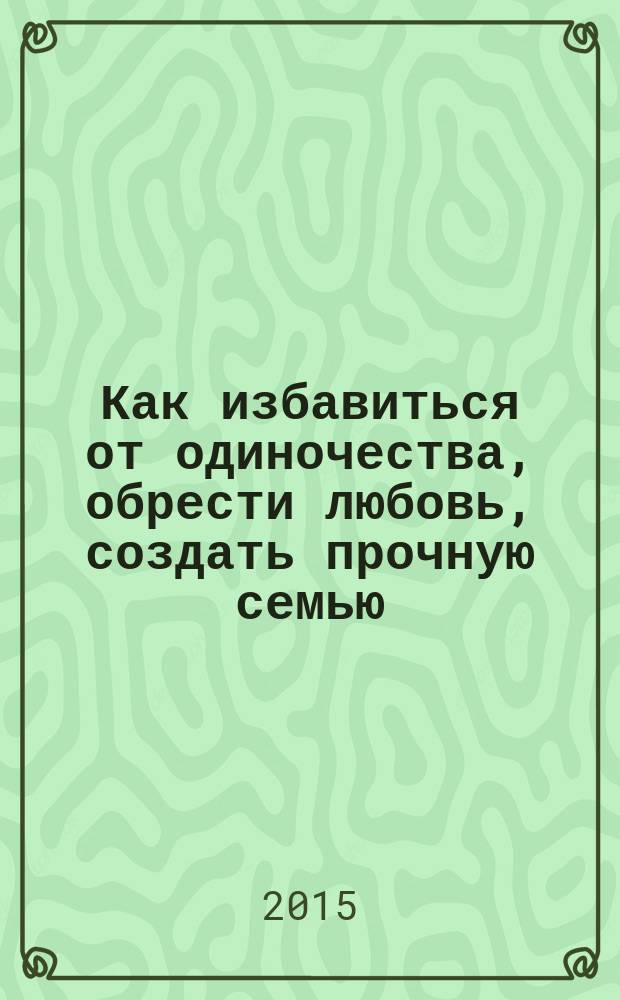 Как избавиться от одиночества, обрести любовь, создать прочную семью