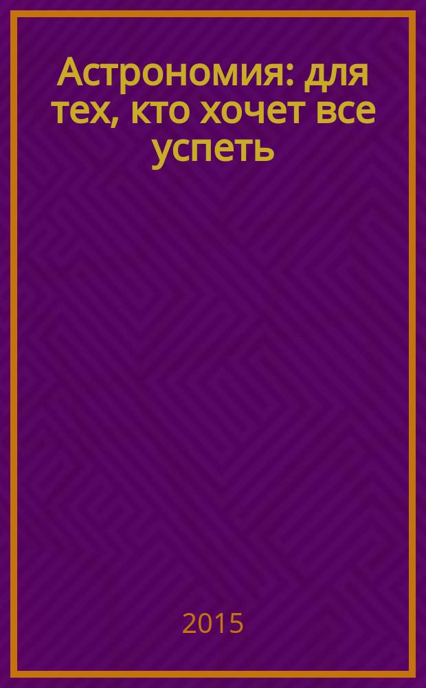 Астрономия : для тех, кто хочет все успеть : как устроена Вселенная? Почему мерцают звезды? Знаменитые астрономы. Что скрывают черные дыры? Объекты солнечной системы