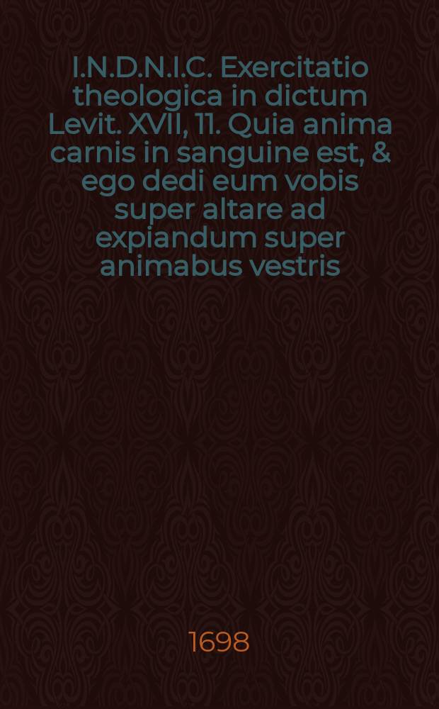 I.N.D.N.I.C. Exercitatio theologica in dictum Levit. XVII, 11. Quia anima carnis in sanguine est, & ego dedi eum vobis super altare ad expiandum super animabus vestris: quia hic sanguis est, per animam expiabit.