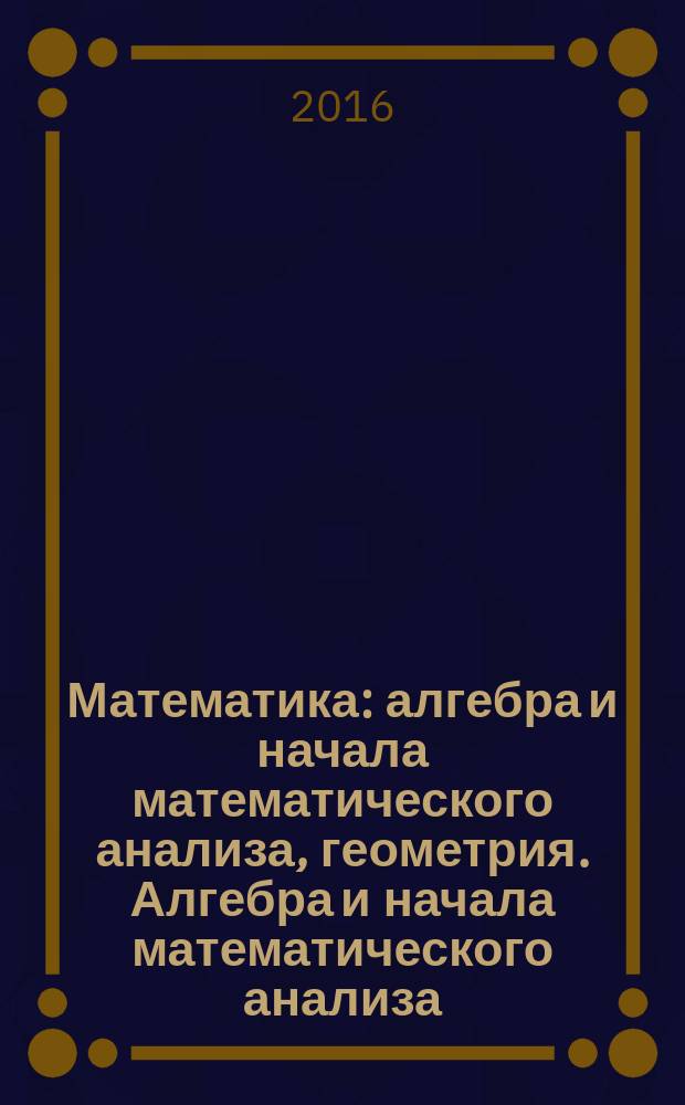 Математика: алгебра и начала математического анализа, геометрия. Алгебра и начала математического анализа : 10 класс : учебник для общеобразовательных организаций : базовый и углубленный уровни