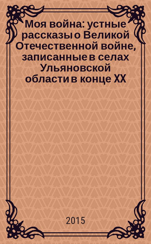 Моя война : устные рассказы о Великой Отечественной войне, записанные в селах Ульяновской области в конце XX - начале XXI веков