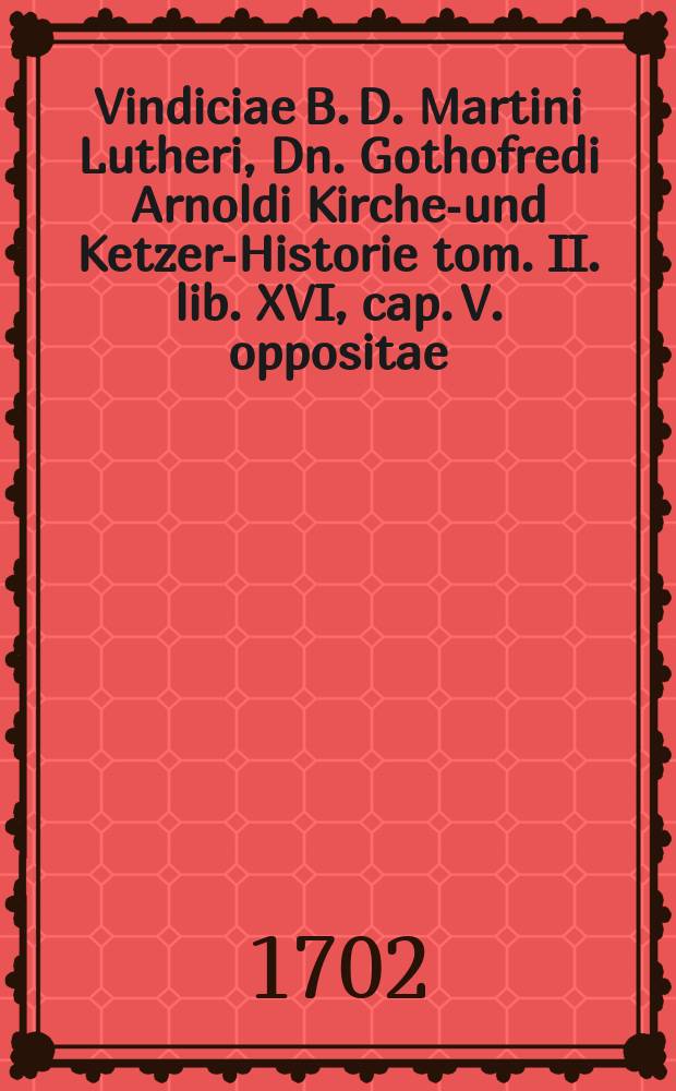 ... Vindiciae B. D. Martini Lutheri, Dn. Gothofredi Arnoldi Kirchen- und Ketzer-Historie tom. II. lib. XVI, cap. V. oppositae