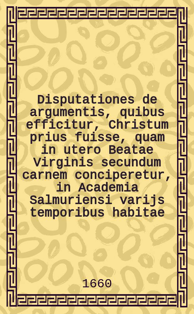 Disputationes de argumentis, quibus efficitur, Christum prius fuisse, quam in utero Beatae Virginis secundum carnem conciperetur, in Academia Salmuriensi varijs temporibus habitae. [Ps. 1]