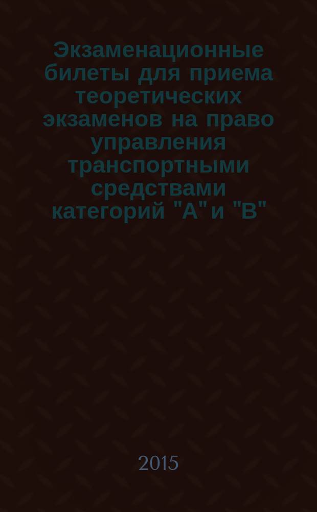 Экзаменационные билеты для приема теоретических экзаменов на право управления транспортными средствами категорий "А" и "В" : в соответствии с изменениями в Правилах дорожного движения РФ от 5 ноября 2014 года, Кодексе РФ об административных правонарушениях от 15 ноября 2014 года, Постановлением № 588 от 15 июля 2013 г., вступившим в силу с 1 января 2015 г. и Постановлением № 315 от 2 апреля 2015 г